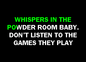 WHISPERS IN THE
POWDER ROOM BABY.
DONT LISTEN TO THE

GAMES TH EY PLAY