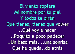 El viento soplarai
Mi nombre por tu piel
Y todos te dira'm
Que tienes, tienes que volver
..Qw voy a hacer
..Poquito a poco padecer
..Un beso mas, ..una sonrisa
Que ha queda..do atrais