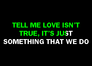TELL ME LOVE ISNT
TRUE, ITS JUST
SOMETHING THAT WE DO