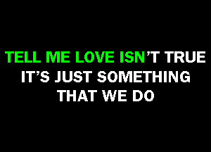 TELL ME LOVE ISNT TRUE

ITS JUST SOMETHING
THAT WE DO