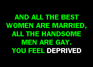 AND ALL THE BEST
WOMEN ARE MARRIED,
ALL THE HANDSOME
MEN ARE GAY.
YOU FEEL DEPRIVED