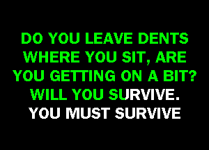 DO YOU LEAVE DENTS
WHERE YOU SIT, ARE
YOU GETTING ON A BIT?
WILL YOU SURVIVE.
YOU MUST SURVIVE