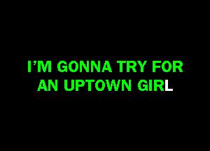 PM GONNA TRY FOR

AN UPTOWN GIRL