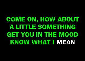 COME ON, HOW ABOUT
A LITTLE SOMETHING
GET YOU IN THE MOOD
KNOW WHAT I MEAN