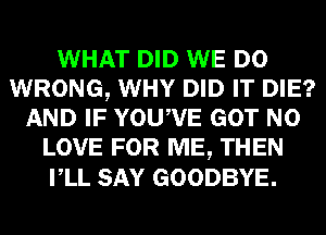 WHAT DID WE DO
WRONG, WHY DID IT DIE?
AND IF YOUWE GOT N0
LOVE FOR ME, THEN
VLL SAY GOODBYE.