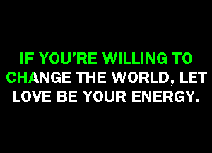 IF YOURE WILLING TO
CHANGE THE WORLD, LET
LOVE BE YOUR ENERGY.