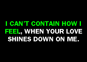 I CANT CONTAIN HOW I
FEEL, WHEN YOUR LOVE
SHINES DOWN ON ME.