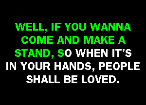 WELL, IF YOU WANNA
COME AND MAKE A
STAND, SO WHEN ITS
IN YOUR HANDS, PEOPLE
SHALL BE LOVED.