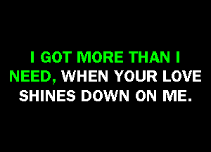 I GOT MORE THAN I
NEED, WHEN YOUR LOVE
SHINES DOWN ON ME.