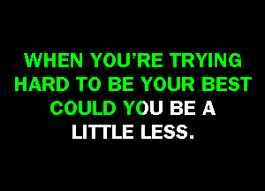 WHEN YOURE TRYING
HARD TO BE YOUR BEST
COULD YOU BE A
LITTLE LESS.