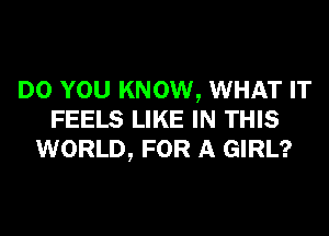 DO YOU KNOW, WHAT IT
FEELS LIKE IN THIS
WORLD, FOR A GIRL?