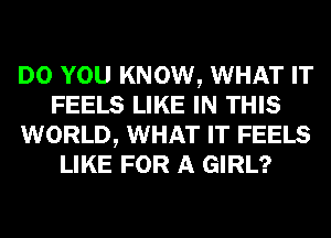 DO YOU KNOW, WHAT IT
FEELS LIKE IN THIS
WORLD, WHAT IT FEELS
LIKE FOR A GIRL?