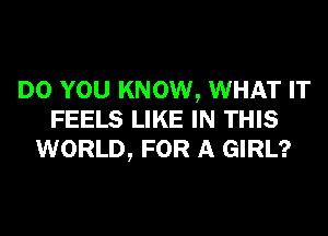 DO YOU KNOW, WHAT IT
FEELS LIKE IN THIS
WORLD, FOR A GIRL?