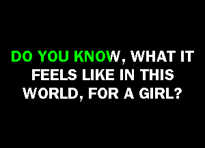 DO YOU KNOW, WHAT IT
FEELS LIKE IN THIS
WORLD, FOR A GIRL?