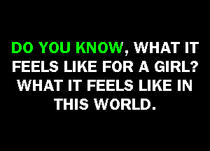 DO YOU KNOW, WHAT IT

FEELS LIKE FOR A GIRL?

WHAT IT FEELS LIKE IN
THIS WORLD.