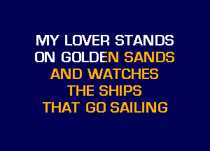 MY LOVER STANDS
0N GOLDEN SANDS
AND WATCHES
THE SHIPS
THAT GO SAILING

g