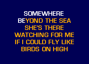 SOMEWHERE
BEYOND THE SEA
SHE'S THERE
WATCHING FOR ME
IF I COULD FLY LIKE
BIRDS 0N HIGH

g
