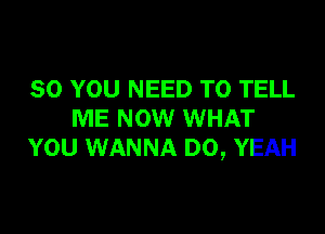 SO YOU NEED TO TELL

ME NOW WHAT
YOU WANNA D0, YEAH