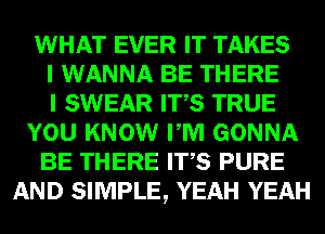 WHAT EVER IT TAKES
I WANNA BE THERE
I SWEAR ITS TRUE
YOU KNOW PM GONNA
BE THERE ITS PURE
AND SIMPLE, YEAH YEAH