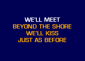 WE'LL MEET
BEYOND THE SHORE
WE'LL KISS
JUST AS BEFORE