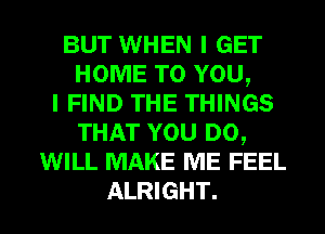 BUT WHEN I GET
HOME TO YOU,
I FIND THE THINGS
THAT YOU DO,
WILL MAKE ME FEEL

ALRIGHT. l