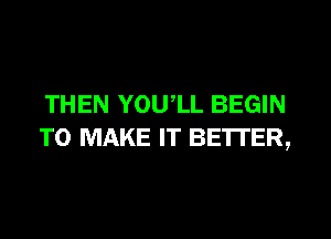 THEN YOU,LL BEGIN

TO MAKE IT BETTER,