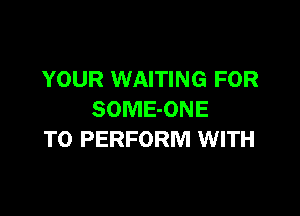 YOUR WAITING FOR

SOMEONE
TO PERFORM WITH