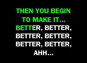 THEN YOU BEGIN

TO MAKE IT...
BETTER, BETI'ER,
BETTER, BETI'ER,
BETTER, BETTER,

AHH...