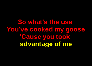 So what's the use
You've cooked my goose

'Cause you took
advantage of me
