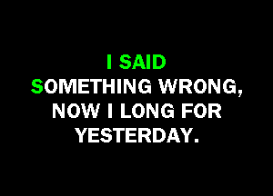 I SAID
SOMETHING WRONG,

NOW I LONG FOR
YESTERDAY.