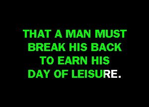 THAT A MAN MUST
BREAK HIS BACK

TO EARN HIS
DAY OF LEISURE.
