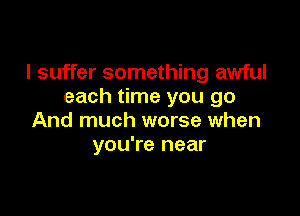 I suffer something awful
each time you go

And much worse when
you're near