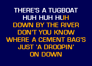 THERES A TUGBOAT
HUH HUH HUH
DOWN BY THE RIVER
DON'T YOU KNOW
WHERE A CEMENT BAGS
JUST 'A DRUUPIN'

ON DOWN