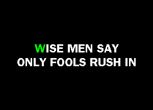 WISE MEN SAY

ONLY FOOLS RUSH IN