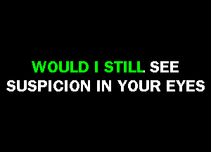 WOULD I STILL SEE

SUSPICION IN YOUR EYES