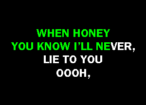 WHEN HONEY
YOU KNOW PLL NEVER,

LIE TO YOU
OOOH,
