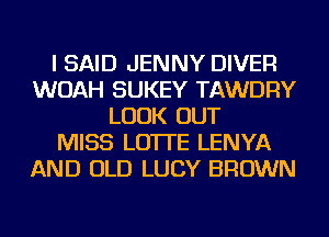 I SAID JENNY DIVER
WOAH SUKEY TAWDRY
LOOK OUT
MISS LO'ITE LENYA
AND OLD LUCY BROWN