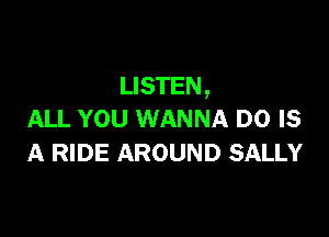 LISTEN ,

ALL YOU WANNA D0 IS
A RIDE AROUND SALLY