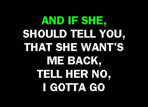 AND IF SHE,
SHOULD TELL YOU,
THAT SHE WANTS

ME BACK,
TELL HER NO,
I GO'ITA GO