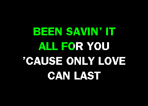 BEEN SAVIN, IT
ALL FOR YOU

CAUSE ONLY LOVE
CAN LAST