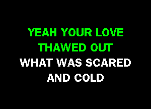 YEAH YOUR LOVE
THAWED OUT

WHAT WAS SCARED
AND COLD