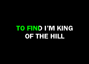 TO FIND PM KING

OF THE HILL
