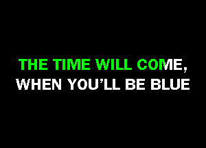 THE TIME WILL COME,
WHEN YOUIL BE BLUE