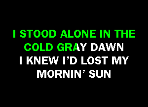I STOOD ALONE IN THE
COLD GRAY DAWN
I KNEW PD LOST MY
MORNIN, SUN