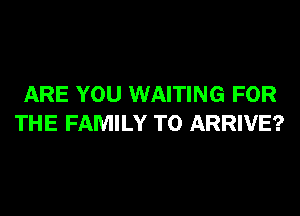 ARE YOU WAITING FOR
THE FAMILY T0 ARRIVE?