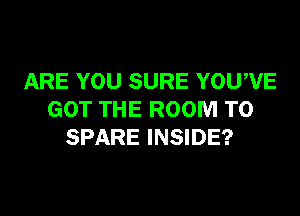 ARE YOU SURE YOU'VE

GOT THE ROOM T0
SPARE INSIDE?