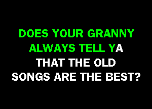 DOES YOUR GRANNY
ALWAYS TELL YA

THAT THE OLD
SONGS ARE THE BEST?