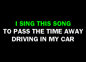 l SING THIS SONG

TO PASS THE TIME AWAY
DRIVING IN MY CAR