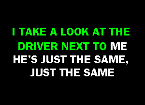 I TAKE A LOOK AT THE

DRIVER NEXT TO ME
HES JUST THE SAME,
JUST THE SAME