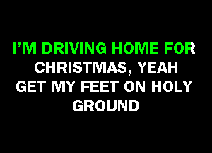 PM DRIVING HOME FOR
CHRISTMAS, YEAH
GET MY FEET 0N HOLY
GROUND